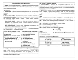 Qualities of a Good Measuring Instrument
1. Validity – refers to the appropriateness of score-based inferences or decisions made
based on the students’ test results. It refers to the extent to which a test measures
what it’s supposed to measure.
Types of Validity
a. Content validity – refers to the relationship between a test and the instructional
objectives, and establishes content so that the test measures what it is supposed to
measure.
b. Criterion-related validity – refers to the extent to which scores from a test relate to
theoretically similar measures. It is a measure of how accurately a student’s current
test score can be used to estimate a score on a criterion measure or another
measurement instrument.
b.1. Construct validity – measures the extent to which a test measures a
hypothetical and unobservable variable or quality (intelligence, performance
anxiety, appreciation, etc.)
b.2. Predictive validity – can be used to estimate accurately what the
performance or other criterion will be at a later time.
c. Concurrent validity – a type of validation that requires the correlation of the test
with a criterion set up as an acceptable measure.
Factors Affecting the Validity of a Test
Item
1. The test itself
2. Administration and scoring of a test
3. Personal factors influencing how
students response to the test
4. Validity is always specific to a
particular group
Factors that reduce the Validity of the
Test Item
1. Poorly constructed test items
2. Unclear directions
3. Ambiguous items
4. Very difficult vocabulary
5. Complicated syntax/sentence
construction
6. Inadequate time limit
7. Inappropriate level of difficulty
8. Unintended clues
9. Improper arrangement of items
2. Reliability – refers to the consistency of measurement. That is, how consistent test
results or other assessment results from one measurement to another. A test is
reliable if it has a reliability index of 0.50 or above. The reliability of a test can be
determined by means of Pearson Product Correlation Coefficient, Spearman-Brown
Formula and Kuder-Richardson Formula.
Four Methods of Establishing Reliability
A. Test-Retest Method – administers the same test twice to the same group of
students with any time interval between tests. The result of the test scores are
correlated using Pearson Product Correlation Coefficient (r). This measures how stable
the test results are over a period of time.
B. Equivalent-Form Method –administers two different but parallel tests to the same
groups of students in close succession. The result of the test scores are correlated
using Pearson Product Correlation Coefficient (r). It measures the equivalence of the
tests.
Steps:
Step 1. Rank the scores of respondents from highest to lowest in the first set of
administration (X) and mark this as Rx. The highest score receives the rank of 1.
Step 2. Rank the second set of scores (Y) in the same manner as in Step 1 and mark as
Ry
Step 3. Determine the difference in ranks for every pair of ranks.
Step 4. Squared each difference to get D2
.
Step 5. Sum the squared difference to find ∑D2
.
Step 6. Compute Spearman rho (rs) by applying the formula:
𝒓𝒔 = 𝟏 −
𝟔𝚺𝑫𝟐
𝑵𝟑 − 𝑵
Where:
rs = Spearman rho ∑D2
= Sum of the squared difference between ranks
N = Total number of cases
Interpretation of Correlation Coefficient Value
0.00 to + 0.20 Negligible correlation
+ 0.21 to + 0.40 Low or slight correlation
+ 0.41 to + 0.70 Moderate correlation
+ 0.71 to + 0.90 High correlation
+ 0.91 to + 0.99 Very high correlation
+ 1.00 Perfect correlation
 