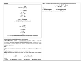 Solutions:
𝒓𝒉𝒕 = 𝟏 −
𝟔𝚺𝑫𝟐
𝑵𝟑 − 𝑵
rht = 1 – 6 (26.50)
103
–10
rht = 1 – 159
1000 –10
rht = 1 – 159
990
rht = 1 – 0.16060606
rht = 0.84 (reliability of half of the test)
𝒓𝒘𝒕 =
𝟐(𝒓𝒉𝒕)
𝟏 + 𝒓𝒉𝒕
rwt = 2 (0.84)
1 + 0.84
rwt = 1.68
1.84
rwt = 0.91 or 91 5 (Reliability of the whole test: Very high correlation)
Four Methods of Establishing Reliability (continuation)
D. Kuder-Richardson Formula – administer test once. This method is used with
psychological test which consists of dichotomously scored items. The examinee either
passes or fails in an item. It measures internal consistency of homogeneity of the
measuring instrument.
Steps:
Step 1. Find the proportion passing each item (pi) and the proportion failing each item
(qi).
Step 2. Multiply pi and qi for each item and sum for all items.
Step 3. Compute for the variance (SD2
) of the test scores for the whole group using the
formula:
Ẋ =
∑𝑿
𝑵
𝑺𝑫𝟐
=
∑(𝑿 − Ẋ)𝟐
𝑵 − 𝟏
Where:
Ẋ = mean ∑X = Summation of scores SD2
= Variance N = Number of cases
Step 4. Substitute the calculated values in the Kunder-Richardson 20 formula:
𝒓𝒙𝒙 = [
𝑵
𝑵 − 𝟏
] [
𝑺𝑫𝟐
− ∑𝒑𝒊𝒒𝒊
𝑺𝑫𝟐
]
Where:
N = number of items SD2
= variance of scores
piqi = product of proportion passing and failing item i
 
