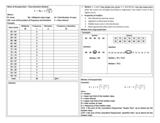Mean of Grouped data – Class-Deviation Method
Ẋ = 𝑴𝟎 + 𝑪 (
∑𝒇𝒅
𝑵
)
Where:
X̄= mean M0 = Midpoint value origin N = Total Number of cases
∑fd = sum of the product of frequency and deviation C = Class interval
Example:
Class Limits
Midpoint
M
Frequency
f
Deviation
d
Frequency x Deviation
fd
95 – 97 2
92 – 94 1
89 – 91 2
86 – 88 2
83 – 85 4
80 – 82 2
77 – 79 2
74 – 76 5
71 – 73 3
68 – 70 1
65 – 67 2
62 – 64 4
59 – 61 4
56 – 58 2
53 – 55 3
50 – 52 1
Total 40 ∑fd =
Solution:
• Median is a point that divides the scores in a distribution into two equal parts
when the scores are arranged according to magnitude, from lowest score to the
highest score.
• Properties of median:
➢ Not affected by extreme values
➢ Applied to ordinal level of data
➢ Middle-most score in the distribution
➢ Most appropriate when there are extreme scores
Median from Ungrouped Data
Examples:
Scores:
90 89 80 92 85
Solution:
80 85 89 90 92
Median = 89
Scores:
79 77 76 75 74 73 71
55 60 65 68 69 69 70
Solution:
55 60 65 68 69 69 70 71 73 74 75 76 77 79
Median = 70 + 71/2
Median = 70.5
Median of Grouped Data
Formulas:
x
͂ = 𝑳 + 𝑪 (
𝑵
𝟐
− ∑𝑪𝒇<
𝒇𝒄
) x
͂ = 𝑼 − 𝑪 (
𝑵
𝟐
− ∑𝑪𝒇>
𝒇𝒄
)
Where:
x
͂ = median
L = lower real limit of the median class
C = class interval
U = Upper real limit of the median class
N = total number of case
fc = frequency of the median class
∑Cf< = the sum of the cumulative frequencies ”lessen than” up to below but the
median class
∑Cf> = the sum of the cumulative frequencies ”greather than” up to above but the
median class
 
