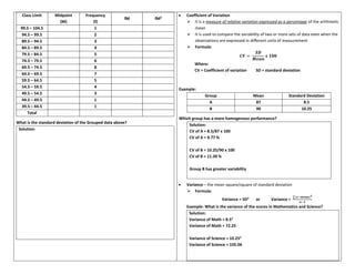 Class Limit Midpoint
(M)
Frequency
(f)
fM fM2
99.5 – 104.5 1
94.5 – 99.5 2
89.5 – 94.5 3
84.5 – 89.5 4
79.5 – 84.5 5
74.5 – 79.5 6
69.5 – 74.5 8
64.5 – 69.5 7
59.5 – 64.5 5
54.5 – 59.5 4
49.5 – 54.5 3
44.5 – 49.5 1
39.5 – 44.5 1
Total
What is the standard deviation of the Grouped data above?
Solution:
• Coefficient of Variation
➢ It is a measure of relative variation expressed as a percentage of the arithmetic
mean
➢ It is used to compare the variability of two or more sets of data even when the
observations are expressed in different units of measurement
➢ Formula:
𝑪𝑽 =
𝑺𝑫
𝑴𝒆𝒂𝒏
𝒙 𝟏𝟎𝟎
Where:
CV = Coefficient of variation SD = standard deviation
Example:
Group Mean Standard Deviation
A 87 8.5
B 90 10.25
Which group has a more homogenous performance?
Solution:
CV of A = 8.5/87 x 100
CV of A = 9.77 %
CV of B = 10.25/90 x 100
CV of B = 11.39 %
Group B has greater variability
• Variance – the mean square/square of standard deviation
➢ Formula:
Variance = SD2
or Variance =
∑(𝒙−𝒎𝒆𝒂𝒏)𝟐
𝒏−𝟏
Example: What is the variance of the scores in Mathematics and Science?
Solution:
Variance of Math = 8.52
Variance of Math = 72.25
Variance of Science = 10.252
Variance of Science = 105.06
 