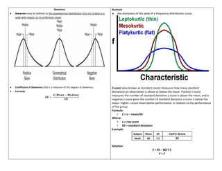 Skewness
• Skewness may be defined as the asymmetrical distribution of a set of data in a
scale with respect to its arithmetic mean.
• Coefficient of Skewness (SK) is a measure of the degree of skewness.
• Formula:
𝑺𝑲 =
𝟑 (𝑴𝒆𝒂𝒏 − 𝑴𝒆𝒅𝒊𝒂𝒏)
𝑺𝑫
Kurtosis
• the sharpness of the peak of a frequency-distribution curve.
Z-score (also known as standard score) measures how many standard
deviations an observation is above or below the mean. Positive z-score
measures the number of standard deviation a score is above the mean, and a
negative z-score gives the number of standard deviation a score is below the
mean. Higher z score mean better performance in relation to the performance
of the group
Formula:
• Z = x – mean/SD
Where:
• x = raw score
• SD = standard deviation
Example:
Subject Mean SD Carl’s Score
Math 80 7.5 95
Solution:
Z = 95 – 80/7.5
Z = 2
 