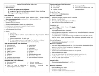 Types of Informal Teacher-made Tests
1. Essay examination
2. Objective Types:
a. Recall Type: Simple recall; Completion
b. Recognition Type: Alternative Response; Multiple Choice; Matching;
Rearrangement; Analogy; Identification
Essay Examination
• Instrument for evaluating knowledge of skill wherein student’s ability to express
ideas accurately and critically is tested within a certain period of time.
Rules and Suggestions:
1.Plan and construct carefully
2.Distribute questions evenly among the different units
3.Precautions on the causes of unreliability should be taken
4.Scope should be clear to students
5.Time limit should be reckoned
6.Scoring:
a. Use rubrics
b. Quickly read and sort the paper on the basis of your opinion of their
worthiness
c. Read the responses at the same time
d. Re-read the papers and shift any that you feel have been misplaced
e. Avoid looking at the names of the paper you are scoring
Types of Constructing an Essay Examination
1. Selective recall
2. Evaluating recall
3. Comparison
4. Decision
5. Cause or effects
6. Explanation
7. Summary
8. Analysis
9. Statement of relationship
10. Illustration and examples
11. Classification
12. Application
13. Discussion
14. Statement of aim
15. Criticism
16. Outline
17. Reorganization of facts
18. Formulation of ideas
19. New method or procedure
Advantages of an Essay Examination
1. Easy to construct
2. Economical
3. Trains the core of organizing,
expressing, and reasoning power
4. Minimize guessing
5. Develops critical thinking
6. Minimizes cheating and
memorizing
Disadvantages of an Essay Examination
1. Low validity
2. Subjectivity
3. Difficult to check
4. Encourages bluffing
5. Disadvantageous for students with
poor penmanship
Simple-Recall Type
• item appears as a direct question.
Rules and Suggestions:
1. Responses should be brief and specific as possible
2. Question should be direct
3. Blanks is preferably at the right column of items
4. Make minimum use of textbook language
Completion test
• Requires filling a word or phrase on the blanks
Rules and Suggestions:
1.Avoid indefinite and vague statements
2.Avoid giving unwarranted clues – statements from textbooks, key words or phrases,
“a” and “an”, grammatical clues
3.Arrange the test so as to facilitate scoring – avoid fractional credits; item should
have one correct answer; arrange item as far as possible; prepare an answer key.
Alternative Response
• Two or three constant options to be chosen
Rules and Suggestions:
1. Items must be arranged in groups of five. Each group should be separated by two
spaces and each item should be separated by single space.
2. Response should be simple
3. Answers are recommended to be written on the right side
4. Avoid lifting texts from books
5. Do not use determiners – all, some, seldom, always, sometimes, etc.
6. Avoid qualitative terms – few, many, great, frequent, etc.
7. Do not use partly right statements
Multiple-Choice
• Three or more plausible options in each item
Rules and Suggestions:
1.Avoid lifting texts from books
2.All options must be plausible
3.All options must be grammatically consistent
 