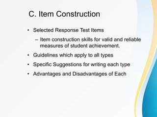C. Item Construction
• Selected Response Test Items
– Item construction skills for valid and reliable
measures of student achievement.
• Guidelines which apply to all types
• Specific Suggestions for writing each type
• Advantages and Disadvantages of Each
 