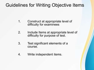 Guidelines for Writing Objective Items
1. Construct at appropriate level of
difficulty for examinees
2. Include Items at appropriate level of
difficulty for purpose of test.
3. Test significant elements of a
course.
4. Write independent items.
 