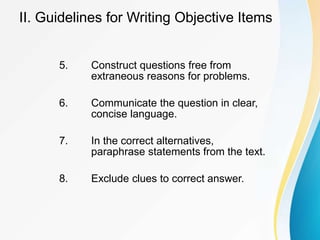 5. Construct questions free from
extraneous reasons for problems.
6. Communicate the question in clear,
concise language.
7. In the correct alternatives,
paraphrase statements from the text.
8. Exclude clues to correct answer.
II. Guidelines for Writing Objective Items
 