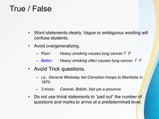 True / False
• Word statements clearly. Vague or ambiguous wording will
confuse students.
• Avoid overgeneralizing.
– Poor: Heavy smoking causes lung cancer.T F
– Better: Heavy smoking often causes lung cancer. T F
• Avoid Trick questions.
– i.e., General Wolseley led Canadian troops to Manitoba in
1870.
– 3 tricks: Colonel, British, Not yet a province
• Do not use trivial statements to “pad out” the number of
questions and marks to arrive at a predetermined level.
 