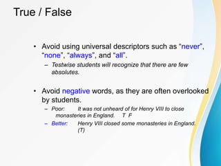 True / False
• Avoid using universal descriptors such as “never”,
“none”, “always”, and “all”.
– Testwise students will recognize that there are few
absolutes.
• Avoid negative words, as they are often overlooked
by students.
– Poor: It was not unheard of for Henry VIII to close
monasteries in England. T F
– Better: Henry VIII closed some monasteries in England.
(T)
 