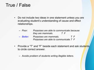 True / False
• Do not include two ideas in one statement unless you are
evaluating student’s understanding of cause and effect
relationships.
– Poor: Porpoises are able to communicate because
they are mammals. T F
– Better: Porpoises are mammals. T F
Porpoises are able to communicate.T F
• Provide a “T” and “F” beside each statement and ask students
to circle correct answer.
– Avoids problem of students writing illegible letters.
 