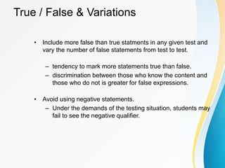 True / False & Variations
• Include more false than true statments in any given test and
vary the number of false statements from test to test.
– tendency to mark more statements true than false.
– discrimination between those who know the content and
those who do not is greater for false expressions.
• Avoid using negative statements.
– Under the demands of the testing situation, students may
fail to see the negative qualifier.
 