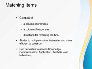 Matching Items
• Consist of
– a column of premises
– a column of responses
– directions for matching the two.
• Similar to multiple choice, but easier and more
efficient to construct
• Can be written to assess Knowledge,
Comprehension, Application, Analysis level
behaviors
 