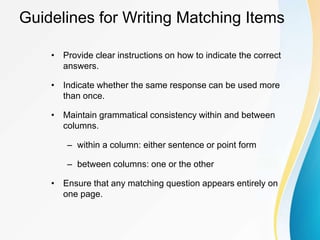 Guidelines for Writing Matching Items
• Provide clear instructions on how to indicate the correct
answers.
• Indicate whether the same response can be used more
than once.
• Maintain grammatical consistency within and between
columns.
– within a column: either sentence or point form
– between columns: one or the other
• Ensure that any matching question appears entirely on
one page.
 