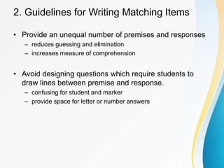 2. Guidelines for Writing Matching Items
• Provide an unequal number of premises and responses
– reduces guessing and elimination
– increases measure of comprehension
• Avoid designing questions which require students to
draw lines between premise and response.
– confusing for student and marker
– provide space for letter or number answers
 