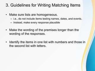 3. Guidelines for Writing Matching Items
• Make sure lists are homogeneous.
– i.e., do not include items testing names, dates, and events.
– Instead, make every response plausible
• Make the wording of the premises longer than the
wording of the responses.
• Identify the items in one list with numbers and those in
the second list with letters.
 