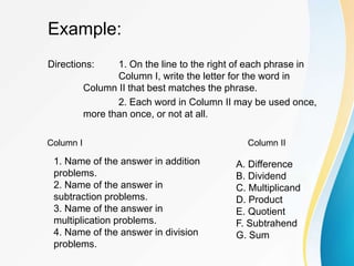 Example:
Directions: 1. On the line to the right of each phrase in
Column I, write the letter for the word in
Column II that best matches the phrase.
2. Each word in Column II may be used once,
more than once, or not at all.
Column I Column II
1. Name of the answer in addition
problems.
2. Name of the answer in
subtraction problems.
3. Name of the answer in
multiplication problems.
4. Name of the answer in division
problems.
A. Difference
B. Dividend
C. Multiplicand
D. Product
E. Quotient
F. Subtrahend
G. Sum
 
