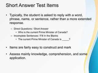 Short Answer Test Items
• Typically, the student is asked to reply with a word,
phrase, name, or sentence, rather than a more extended
response.
– Direct Questions / Short Answer
• Who is the current Prime Minister of Canada?
– Incomplete Sentences / Fill In the Blanks
• The current Prime Minister of Canada is _____?
• Items are fairly easy to construct and mark
• Assess mainly knowledge, comprehension, and some
application.
 