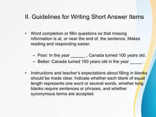 II. Guidelines for Writing Short Answer Items
• Word completion or fillin questions so that missing
information is at, or near the end of, the sentence. Makes
reading and responding easier.
– Poor: In the year ______ , Canada turned 100 years old.
– Better: Canada turned 100 years old in the year _____ .
• Instructions and teacher’s expectations about filling in blanks
should be made clear. Indicate whether each blank of equal
length represents one word or several words, whether long
blanks require sentences or phrases, and whether
synonymous terms are accepted.
 