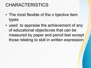 CHARACTERISTICS
• The most flexible of the o bjective item
types
• used to appraise the achievement of any
of educational objecticves that can be
measured by paper and pencil test except
those relating to skill in written expression
 