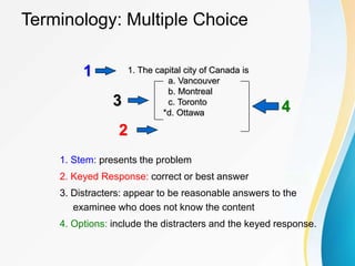 1. The capital city of Canada is
a. Vancouver
b. Montreal
c. Toronto
*d. Ottawa
Terminology: Multiple Choice
1. Stem: presents the problem
2. Keyed Response: correct or best answer
3. Distracters: appear to be reasonable answers to the
examinee who does not know the content
4. Options: include the distracters and the keyed response.
4
1
2
3
 