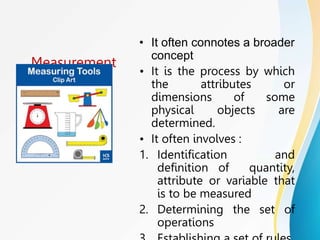 Measurement
• It often connotes a broader
concept
• It is the process by which
the attributes or
dimensions of some
physical objects are
determined.
• It often involves :
1. Identification and
definition of quantity,
attribute or variable that
is to be measured
2. Determining the set of
operations
 