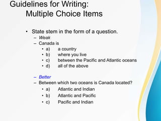 Guidelines for Writing:
Multiple Choice Items
• State stem in the form of a question.
– Weak
– Canada is
• a) a country
• b) where you live
• c) between the Pacific and Atlantic oceans
• d) all of the above
– Better
– Between which two oceans is Canada located?
• a) Atlantic and Indian
• b) Atlantic and Pacific
• c) Pacific and Indian
 