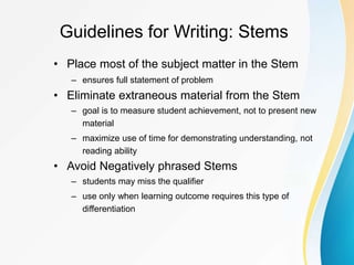 Guidelines for Writing: Stems
• Place most of the subject matter in the Stem
– ensures full statement of problem
• Eliminate extraneous material from the Stem
– goal is to measure student achievement, not to present new
material
– maximize use of time for demonstrating understanding, not
reading ability
• Avoid Negatively phrased Stems
– students may miss the qualifier
– use only when learning outcome requires this type of
differentiation
 