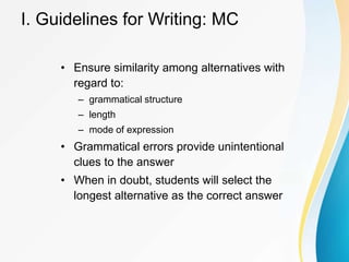 I. Guidelines for Writing: MC
• Ensure similarity among alternatives with
regard to:
– grammatical structure
– length
– mode of expression
• Grammatical errors provide unintentional
clues to the answer
• When in doubt, students will select the
longest alternative as the correct answer
 