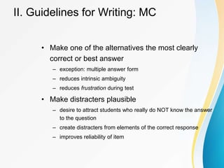 II. Guidelines for Writing: MC
• Make one of the alternatives the most clearly
correct or best answer
– exception: multiple answer form
– reduces intrinsic ambiguity
– reduces frustration during test
• Make distracters plausible
– desire to attract students who really do NOT know the answer
to the question
– create distracters from elements of the correct response
– improves reliability of item
 