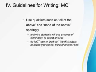 IV. Guidelines for Writing: MC
• Use qualifiers such as “all of the
above” and “none of the above”
sparingly
– testwise students will use process of
elimination to select answer
– do NOT use to “pad out” the distracters
because you cannot think of another one.
 