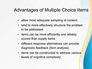 Advantages of Multiple Choice Items
• allow more adequate sampling of content.
• tend to more effectively structure the problem
to be addressed
• items can be more efficiently and reliably
scored than supply items
• different response alternatives can provide
diagnostic feedback (item analysis)
• items can be constructed to address various
levels of cognitive complexity
 