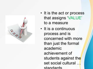 Evaluation
• It is the act or process
that assigns ‘VALUE’
to a measure
• It is a continuous
process and is
concerned with more
than just the formal
academic
achievement of
students against the
set social cultural …
 
