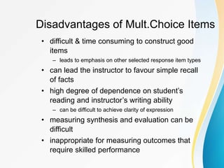 Disadvantages of Mult.Choice Items
• difficult & time consuming to construct good
items
– leads to emphasis on other selected response item types
• can lead the instructor to favour simple recall
of facts
• high degree of dependence on student’s
reading and instructor’s writing ability
– can be difficult to achieve clarity of expression
• measuring synthesis and evaluation can be
difficult
• inappropriate for measuring outcomes that
require skilled performance
 