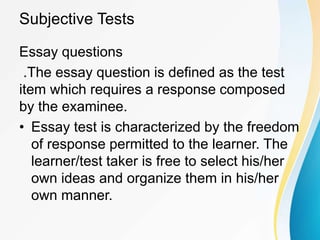 Subjective Tests
Essay questions
.The essay question is defined as the test
item which requires a response composed
by the examinee.
• Essay test is characterized by the freedom
of response permitted to the learner. The
learner/test taker is free to select his/her
own ideas and organize them in his/her
own manner.
 