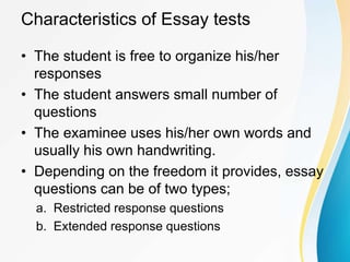 Characteristics of Essay tests
• The student is free to organize his/her
responses
• The student answers small number of
questions
• The examinee uses his/her own words and
usually his own handwriting.
• Depending on the freedom it provides, essay
questions can be of two types;
a. Restricted response questions
b. Extended response questions
 