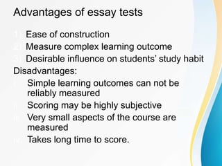 Advantages of essay tests
1) Ease of construction
2) Measure complex learning outcome
3) Desirable influence on students’ study habit
Disadvantages:
i. Simple learning outcomes can not be
reliably measured
ii. Scoring may be highly subjective
iii. Very small aspects of the course are
measured
iv. Takes long time to score.
 