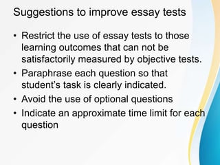 Suggestions to improve essay tests
• Restrict the use of essay tests to those
learning outcomes that can not be
satisfactorily measured by objective tests.
• Paraphrase each question so that
student’s task is clearly indicated.
• Avoid the use of optional questions
• Indicate an approximate time limit for each
question
 