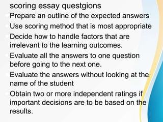 scoring essay questgions
Prepare an outline of the expected answers
Use scoring method that is most appropriate
Decide how to handle factors that are
irrelevant to the learning outcomes.
Evaluate all the answers to one question
before going to the next one.
Evaluate the answers without looking at the
name of the student
Obtain two or more independent ratings if
important decisions are to be based on the
results.
 
