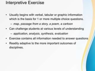 Interpretive Exercise
• Usually begins with verbal, tabular or graphic information
which is the basis for 1 or more multiple choice questions.
– map, passage from a story, a poem, a cartoon
• Can challenge students at various levels of understanding
– application, analysis, synthesis, evaluation
• Exercise contains all information needed to answer questions
• Readily adaptive to the more important outcomes of
disciplines.
 