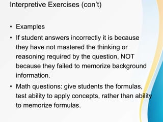 Interpretive Exercises (con’t)
• Examples
• If student answers incorrectly it is because
they have not mastered the thinking or
reasoning required by the question, NOT
because they failed to memorize background
information.
• Math questions: give students the formulas,
test ability to apply concepts, rather than ability
to memorize formulas.
 
