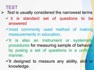 TEST
 Test is usually considered the narrowest terms
 it is standard set of questions to be
answered
most commonly used method of making
measurements in education.
It is also an instrument or systematic
procedures for measuring sample of behavior
by posing a set of questions in a uniform
manner.
It designed to measure any ability, skill or
knowledge.
 