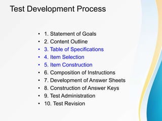 Test Development Process
• 1. Statement of Goals
• 2. Content Outline
• 3. Table of Specifications
• 4. Item Selection
• 5. Item Construction
• 6. Composition of Instructions
• 7. Development of Answer Sheets
• 8. Construction of Answer Keys
• 9. Test Administration
• 10. Test Revision
 