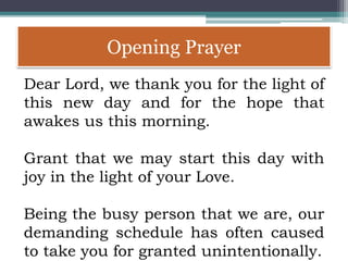 Opening Prayer
Dear Lord, we thank you for the light of
this new day and for the hope that
awakes us this morning.
Grant that we may start this day with
joy in the light of your Love.
Being the busy person that we are, our
demanding schedule has often caused
to take you for granted unintentionally.
 