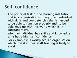  The principal task of the learning institution,
that is a organisation is to equip an individual
with skills and competencies that is needed
to be able to function properly and to be
able keep up with this world which is in
constant move.
 When an individual has skills and knowledge
s/he has a high self confidence.
 For example in a workplace, an organisation
which invest in their staff training is likely to
excel.
2
 
