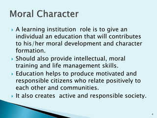  A learning institution role is to give an
individual an education that will contributes
to his/her moral development and character
formation.
 Should also provide intellectual, moral
training and life management skills.
 Education helps to produce motivated and
responsible citizens who relate positively to
each other and communities.
 It also creates active and responsible society.
4
 