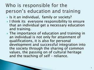  Is it an individual, family or society?
 I think its everyone responsibility to ensure
that an individual get a necessary education
and training.
 The importance of education and training in
an individual is not only for attainment of
qualifications, it is also for personal
development and successful integration into
the society through the sharing of common
values, the passing on of cultural heritage
and the teaching of self – reliance.
5
 