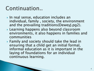 In real sense, education includes an
individual, family , society, the environment
and the prevailing traditions(DeweyJ.pg2).
 Learning happens also beyond classroom
environments, it also happens in families and
communities
 Family and society should take the lead in
ensuring that a child get an initial formal,
informal education as it is important in the
laying of foundations for an individual
continuous learning.
6
 