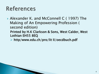  Alexander K. and McConnell C ( 1997) The
Making of An Empowering Profession (
second edition)
Printed by H.K Clarkson & Sons, West Calder, West
Lothian EH55 8EQ
 http/www.edu.ch/pro/lit II/oecdbuch.pdf
8
 