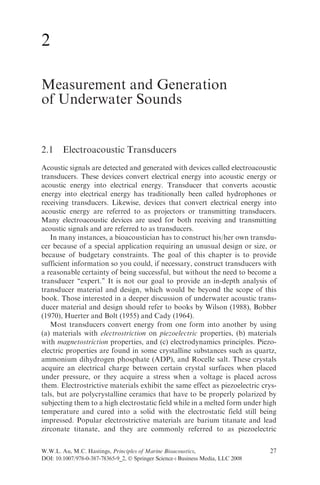 2

Measurement and Generation
of Underwater Sounds


2.1     Electroacoustic Transducers
Acoustic signals are detected and generated with devices called electroacoustic
transducers. These devices convert electrical energy into acoustic energy or
acoustic energy into electrical energy. Transducer that converts acoustic
energy into electrical energy has traditionally been called hydrophones or
receiving transducers. Likewise, devices that convert electrical energy into
acoustic energy are referred to as projectors or transmitting transducers.
Many electroacoustic devices are used for both receiving and transmitting
acoustic signals and are referred to as transducers.
   In many instances, a bioacoustician has to construct his/her own transdu-
cer because of a special application requiring an unusual design or size, or
because of budgetary constraints. The goal of this chapter is to provide
sufficient information so you could, if necessary, construct transducers with
a reasonable certainty of being successful, but without the need to become a
transducer ‘‘expert.’’ It is not our goal to provide an in-depth analysis of
transducer material and design, which would be beyond the scope of this
book. Those interested in a deeper discussion of underwater acoustic trans-
ducer material and design should refer to books by Wilson (1988), Bobber
(1970), Huerter and Bolt (1955) and Cady (1964).
   Most transducers convert energy from one form into another by using
(a) materials with electrostriction on piezoelectric properties, (b) materials
with magnetostriction properties, and (c) electrodynamics principles. Piezo-
electric properties are found in some crystalline substances such as quartz,
ammonium dihydrogen phosphate (ADP), and Rocelle salt. These crystals
acquire an electrical charge between certain crystal surfaces when placed
under pressure, or they acquire a stress when a voltage is placed across
them. Electrostrictive materials exhibit the same effect as piezoelectric crys-
tals, but are polycrystalline ceramics that have to be properly polarized by
subjecting them to a high electrostatic field while in a melted form under high
temperature and cured into a solid with the electrostatic field still being
impressed. Popular electrostrictive materials are barium titanate and lead
zirconate titanate, and they are commonly referred to as piezoelectric

W.W.L. Au, M.C. Hastings, Principles of Marine Bioacoustics,                    27
DOI: 10.1007/978-0-387-78365-9_2, Ó Springer ScienceþBusiness Media, LLC 2008
 