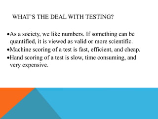 WHAT’S THE DEAL WITH TESTING?
As a society, we like numbers. If something can be
quantified, it is viewed as valid or more scientific.
Machine scoring of a test is fast, efficient, and cheap.
Hand scoring of a test is slow, time consuming, and
very expensive.
 