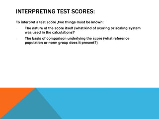 INTERPRETING TEST SCORES:
To interpret a test score ,two things must be known:
1. The nature of the score itself (what kind of scoring or scaling system
was used in the calculations?
2. The basis of comparison underlying the score (what reference
population or norm group does it present?)
 