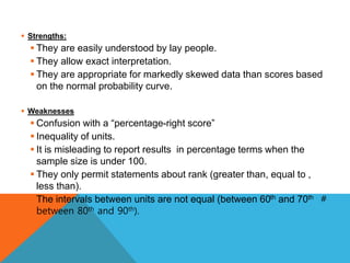  Strengths:
 They are easily understood by lay people.
 They allow exact interpretation.
 They are appropriate for markedly skewed data than scores based
on the normal probability curve.
 Weaknesses
 Confusion with a “percentage-right score”
 Inequality of units.
 It is misleading to report results in percentage terms when the
sample size is under 100.
 They only permit statements about rank (greater than, equal to ,
less than).
 The intervals between units are not equal (between 60th and 70th ＃
between 80th and 90th).
 